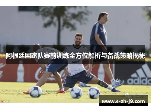 阿根廷国家队赛前训练全方位解析与备战策略揭秘 阿根廷国家队赛前训练全方位解析与备战策略揭秘