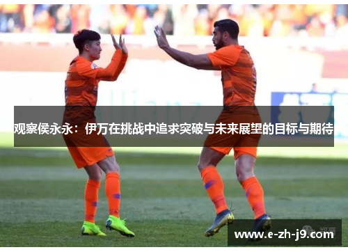 观察侯永永:伊万在挑战中追求突破与未来展望的目标与期待 观察侯永永:伊万在挑战中追求突破与未来展望的目标与期待