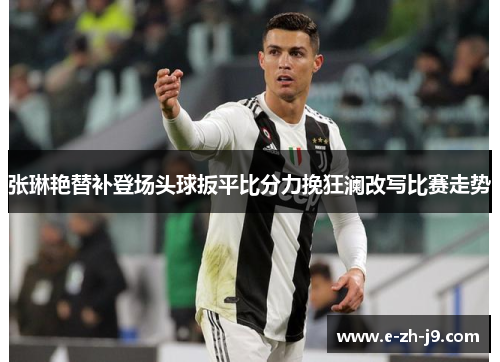 张琳艳替补登场头球扳平比分力挽狂澜改写比赛走势 张琳艳替补登场头球扳平比分力挽狂澜改写比赛走势