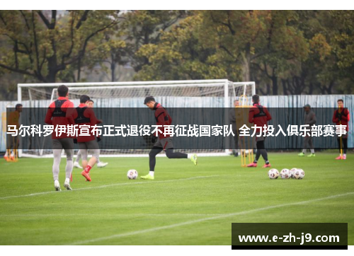 马尔科罗伊斯宣布正式退役不再征战国家队 全力投入俱乐部赛事