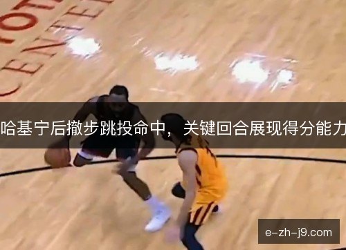 哈基宁后撤步跳投命中，关键回合展现得分能力
